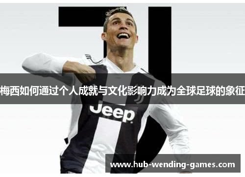 梅西如何通过个人成就与文化影响力成为全球足球的象征