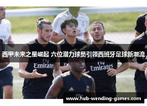 西甲未来之星崛起 六位潜力球员引领西班牙足球新潮流