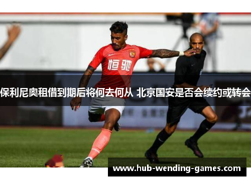 保利尼奥租借到期后将何去何从 北京国安是否会续约或转会