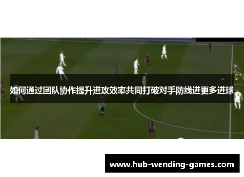 如何通过团队协作提升进攻效率共同打破对手防线进更多进球