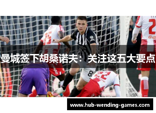 曼城签下胡桑诺夫：关注这五大要点
