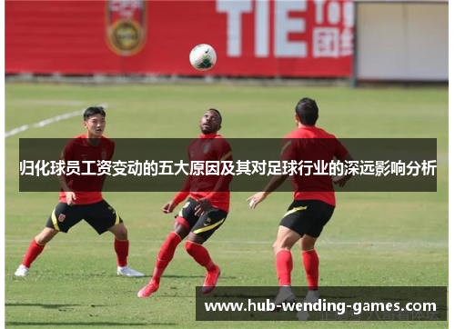 归化球员工资变动的五大原因及其对足球行业的深远影响分析