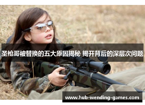 圣枪哥被替换的五大原因揭秘 揭开背后的深层次问题