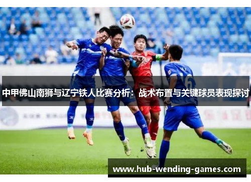 中甲佛山南狮与辽宁铁人比赛分析：战术布置与关键球员表现探讨