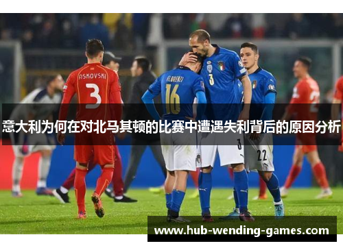 意大利为何在对北马其顿的比赛中遭遇失利背后的原因分析
