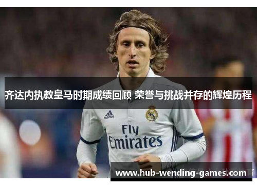 齐达内执教皇马时期成绩回顾 荣誉与挑战并存的辉煌历程