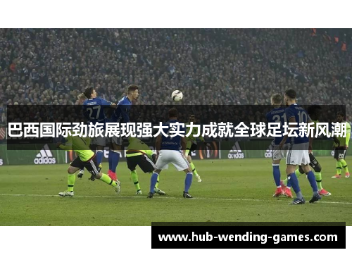 巴西国际劲旅展现强大实力成就全球足坛新风潮