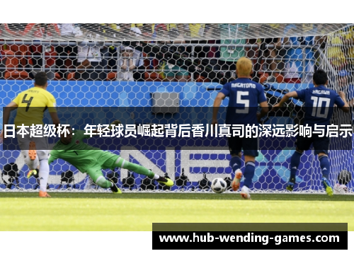 日本超级杯：年轻球员崛起背后香川真司的深远影响与启示