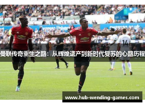 曼联传奇重生之路：从辉煌遗产到新时代复苏的心路历程