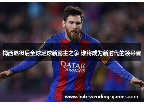 梅西退役后全球足球新霸主之争 谁将成为新时代的领导者 梅西退役后全球足球新霸主之争 谁将成为新时代的领导者