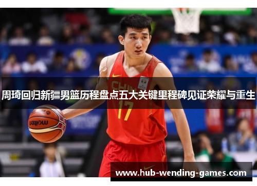 周琦回归新疆男篮历程盘点五大关键里程碑见证荣耀与重生