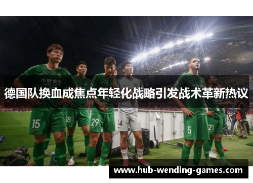 德国队换血成焦点年轻化战略引发战术革新热议
