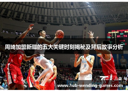 周琦加盟新疆的五大关键时刻揭秘及背后故事分析