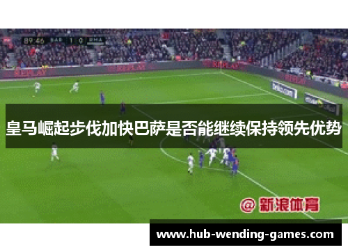 皇马崛起步伐加快巴萨是否能继续保持领先优势