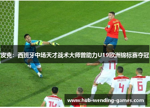 皮克：西班牙中场天才战术大师曾助力U19欧洲锦标赛夺冠