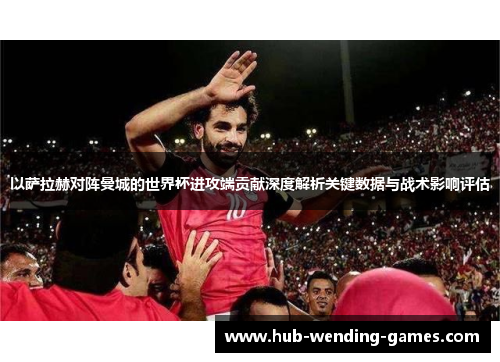 以萨拉赫对阵曼城的世界杯进攻端贡献深度解析关键数据与战术影响评估
