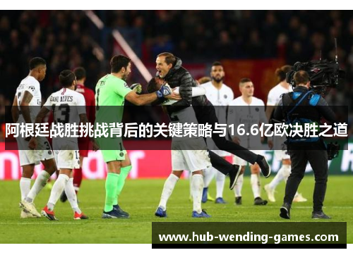 阿根廷战胜挑战背后的关键策略与16.6亿欧决胜之道