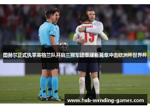 图赫尔正式执掌英格兰队开启三狮军团重建新篇章冲击欧洲杯世界杯